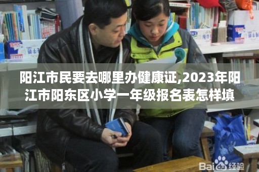 阳江市民要去哪里办健康证,2023年阳江市阳东区小学一年级报名表怎样填写样板