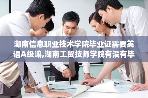 湖南信息职业技术学院毕业证需要英语A级嘛,湖南工贸技师学院有没有毕业证