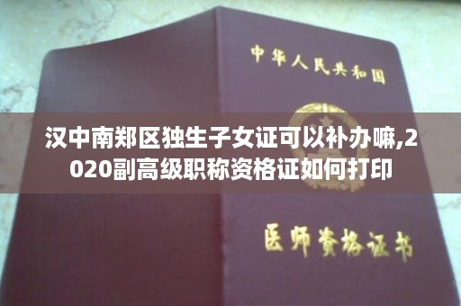 汉中南郑区独生子女证可以补办嘛,2020副高级职称资格证如何打印