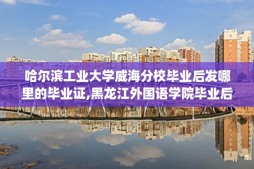 哈尔滨工业大学威海分校毕业后发哪里的毕业证,黑龙江外国语学院毕业后有本科毕业文凭吗