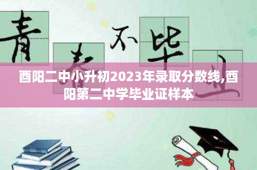 酉阳二中小升初2023年录取分数线,酉阳第二中学毕业证样本