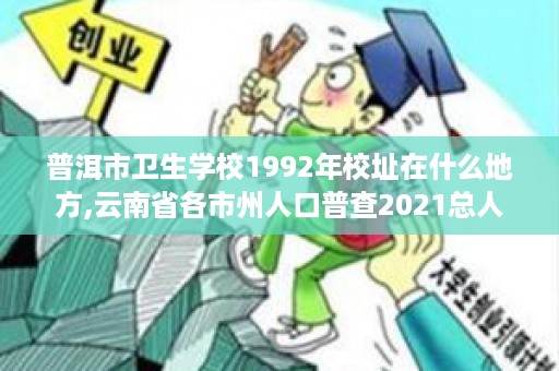 普洱市卫生学校1992年校址在什么地方,云南省各市州人口普查2021总人数
