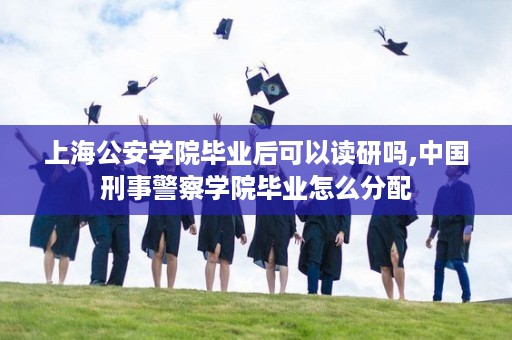 上海公安学院毕业后可以读研吗,中国刑事警察学院毕业怎么分配