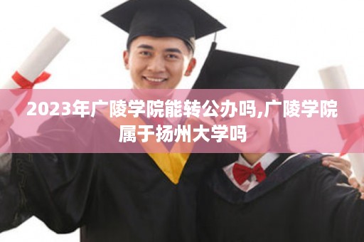 2023年广陵学院能转公办吗,广陵学院属于扬州大学吗
