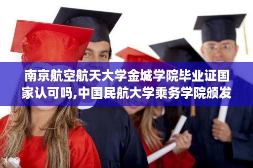 南京航空航天大学金城学院毕业证国家认可吗,中国民航大学乘务学院颁发的毕业证是本科还是专科的