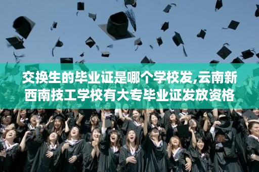 交换生的毕业证是哪个学校发,云南新西南技工学校有大专毕业证发放资格吗
