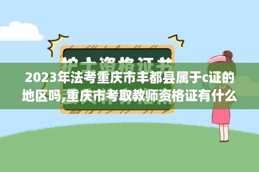 2023年法考重庆市丰都县属于c证的地区吗,重庆市考取教师资格证有什么要求？都需要什么证件为前提