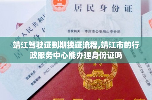 靖江驾驶证到期换证流程,靖江市的行政服务中心能办理身份证吗