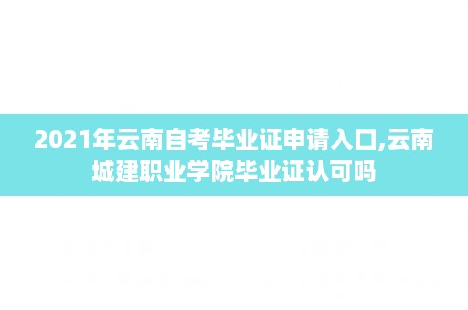 2021年云南自考毕业证申请入口,云南城建职业学院毕业证认可吗