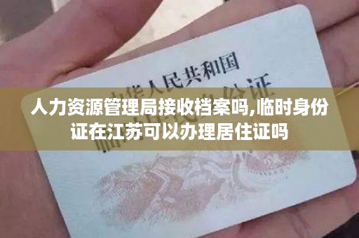 人力资源管理局接收档案吗,临时身份证在江苏可以办理居住证吗