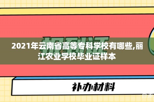 2021年云南省高等专科学校有哪些,丽江农业学校毕业证样本