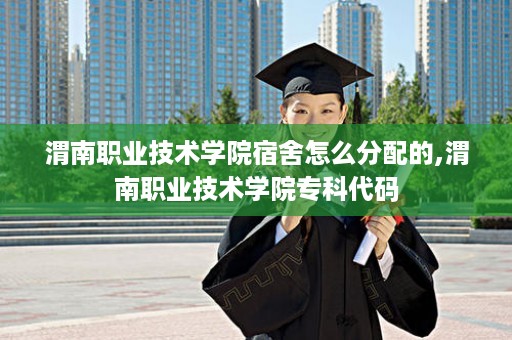 渭南职业技术学院宿舍怎么分配的,渭南职业技术学院专科代码