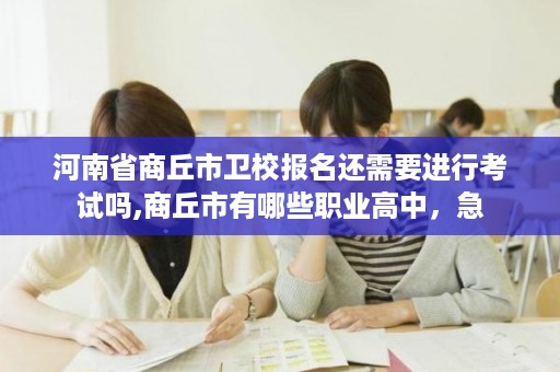 河南省商丘市卫校报名还需要进行考试吗,商丘市有哪些职业高中，急