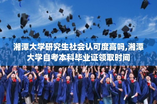 湘潭大学研究生社会认可度高吗,湘潭大学自考本科毕业证领取时间