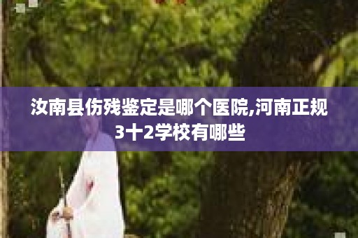 汝南县伤残鉴定是哪个医院,河南正规3十2学校有哪些