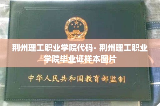 荆州理工职业学院代码- 荆州理工职业学院毕业证样本图片