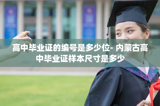 高中毕业证的编号是多少位- 内蒙古高中毕业证样本尺寸是多少