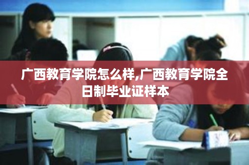 广西教育学院怎么样,广西教育学院全日制毕业证样本