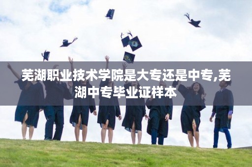 芜湖职业技术学院是大专还是中专,芜湖中专毕业证样本