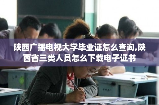陕西广播电视大学毕业证怎么查询,陕西省三类人员怎么下载电子证书