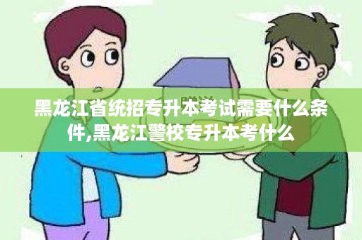 黑龙江省统招专升本考试需要什么条件,黑龙江警校专升本考什么