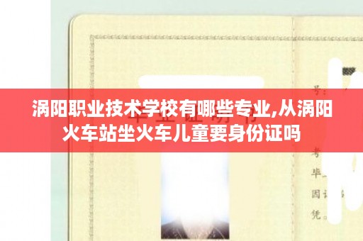 涡阳职业技术学校有哪些专业,从涡阳火车站坐火车儿童要身份证吗