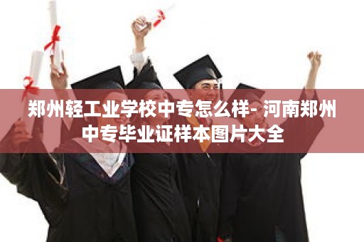 郑州轻工业学校中专怎么样- 河南郑州中专毕业证样本图片大全