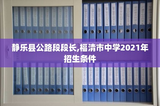 静乐县公路段段长,福清市中学2021年招生条件