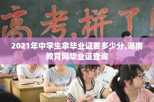 2021年中学生拿毕业证要多少分,湖南教育网毕业证查询