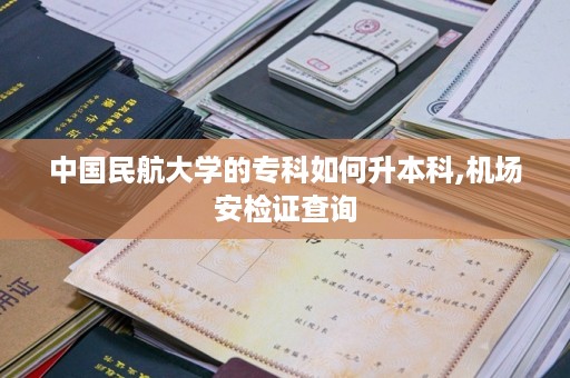 中国民航大学的专科如何升本科,机场安检证查询