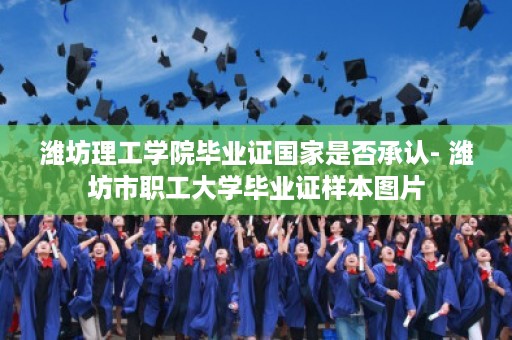 潍坊理工学院毕业证国家是否承认- 潍坊市职工大学毕业证样本图片