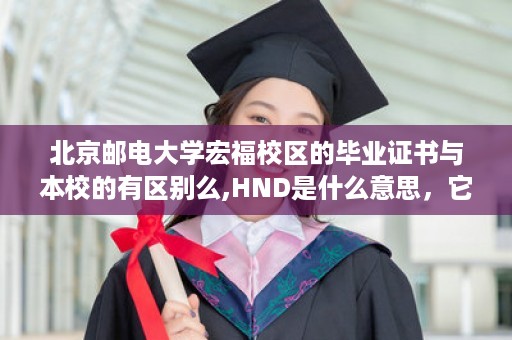 北京邮电大学宏福校区的毕业证书与本校的有区别么,HND是什么意思，它实质究竟是一种怎样的证书