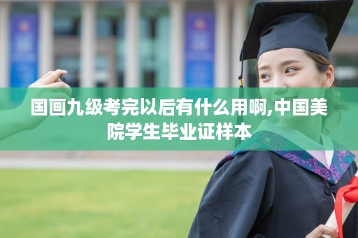 国画九级考完以后有什么用啊,中国美院学生毕业证样本