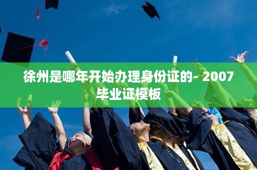 徐州是哪年开始办理身份证的- 2007毕业证模板