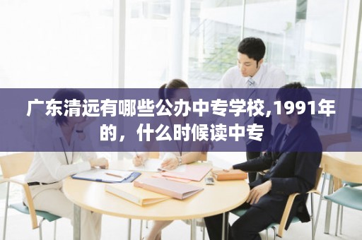 广东清远有哪些公办中专学校,1991年的，什么时候读中专