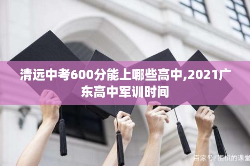 清远中考600分能上哪些高中,2021广东高中军训时间