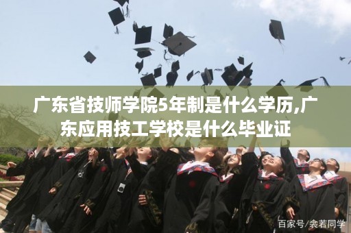 广东省技师学院5年制是什么学历,广东应用技工学校是什么毕业证
