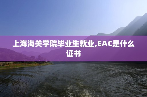 上海海关学院毕业生就业,EAC是什么证书
