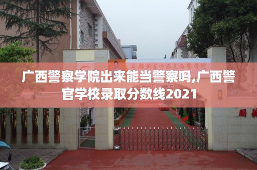 广西警察学院出来能当警察吗,广西警官学校录取分数线2021