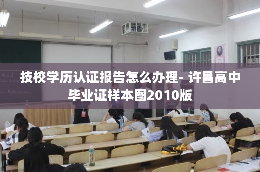 技校学历认证报告怎么办理- 许昌高中毕业证样本图2010版