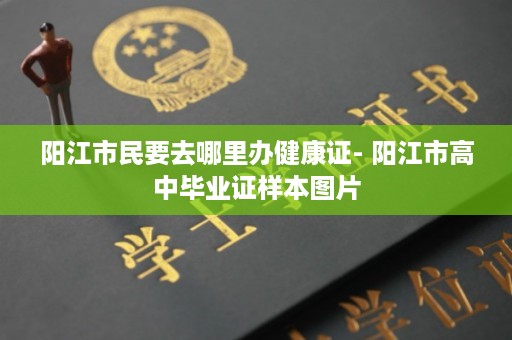 阳江市民要去哪里办健康证- 阳江市高中毕业证样本图片