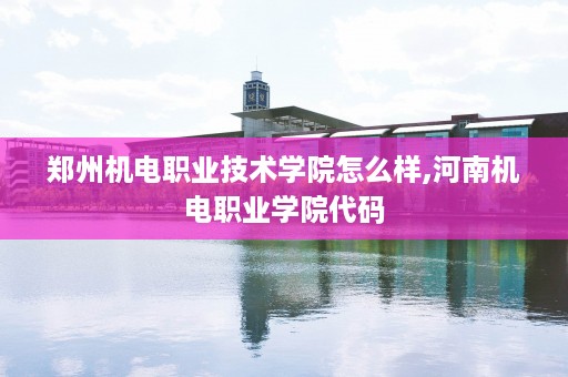 郑州机电职业技术学院怎么样,河南机电职业学院代码