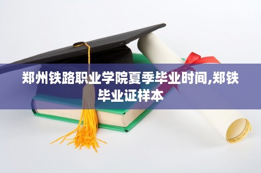 郑州铁路职业学院夏季毕业时间,郑铁毕业证样本