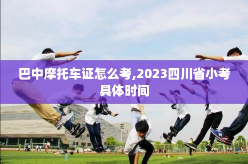 巴中摩托车证怎么考,2023四川省小考具体时间