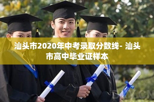 汕头市2020年中考录取分数线- 汕头市高中毕业证样本