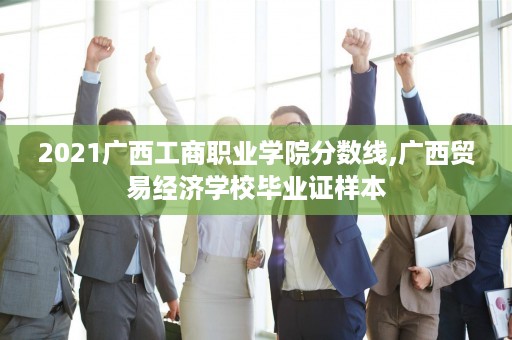 2021广西工商职业学院分数线,广西贸易经济学校毕业证样本