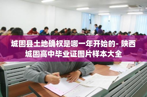 城固县土地确权是哪一年开始的- 陕西城固高中毕业证图片样本大全