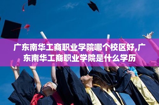 广东南华工商职业学院哪个校区好,广东南华工商职业学院是什么学历