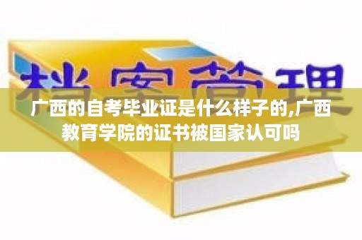广西的自考毕业证是什么样子的,广西教育学院的证书被国家认可吗