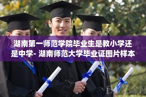 湖南第一师范学院毕业生是教小学还是中学- 湖南师范大学毕业证图片样本大全